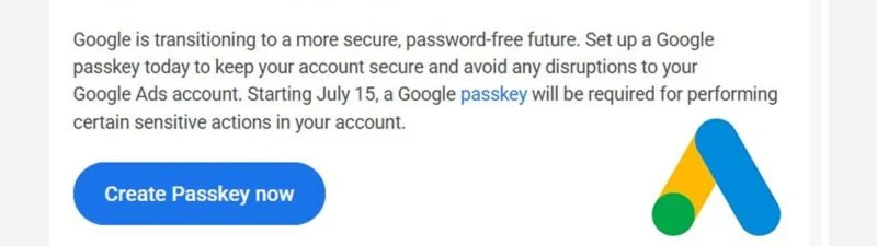 La mail inviata da Google agli inserzionisti: „Google is transitioning to a more secure, password-free future. Set up a Google passkey today to keep your account secure and avoid any disruptions to your Google Ads account. Starting July 15, a Google passkey will be required for performing certain sensitive actions in your account”, con il pulsante blu „Create Passkey now” e il logo Google Ads